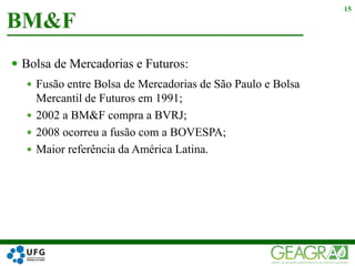  Bolsa de Mercadorias e Futuros:
 Fusão entre Bolsa de Mercadorias de São Paulo e Bolsa
Mercantil de Futuros em 1991;
 2002 a BM&F compra a BVRJ;
 2008 ocorreu a fusão com a BOVESPA;
 Maior referência da América Latina.
BM&F
15
 