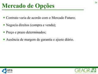  Contrato varia de acordo com o Mercado Futuro;
 Negocia direitos (compra e venda);
 Preço e prazo determinados;
 Ausência de margem de garantia e ajuste diário.
Mercado de Opções
24
 