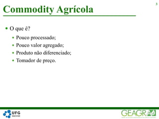  O que é?
 Pouco processado;
 Pouco valor agregado;
 Produto não diferenciado;
 Tomador de preço.
Commodity Agrícola
3
 