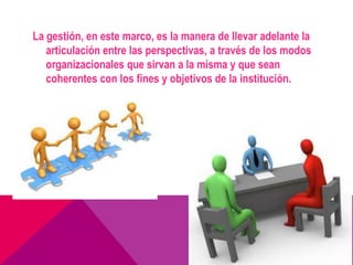 La gestión, en este marco, es la manera de llevar adelante la
   articulación entre las perspectivas, a través de los modos
   organizacionales que sirvan a la misma y que sean
   coherentes con los fines y objetivos de la institución.
 