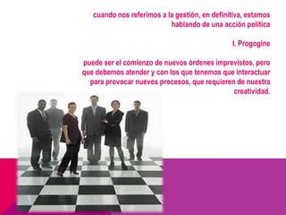 cuando nos referimos a la gestión, en definitiva, estamos
                           hablando de una acción política

                                               I. Progogine

puede ser el comienzo de nuevos órdenes imprevistos, pero
que debemos atender y con los que tenemos que interactuar
  para provocar nuevos procesos, que requieren de nuestra
                                              creatividad.
 