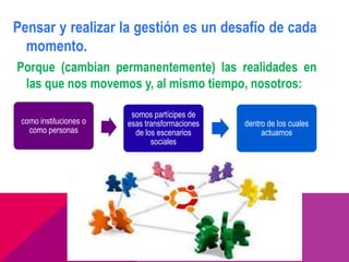 Pensar y realizar la gestión es un desafío de cada
  momento.
Porque (cambian permanentemente) las realidades en
 las que nos movemos y, al mismo tiempo, nosotros:

                         somos partícipes de
 como instituciones o   esas transformaciones   dentro de los cuales
   como personas          de los escenarios          actuamos
                               sociales
 