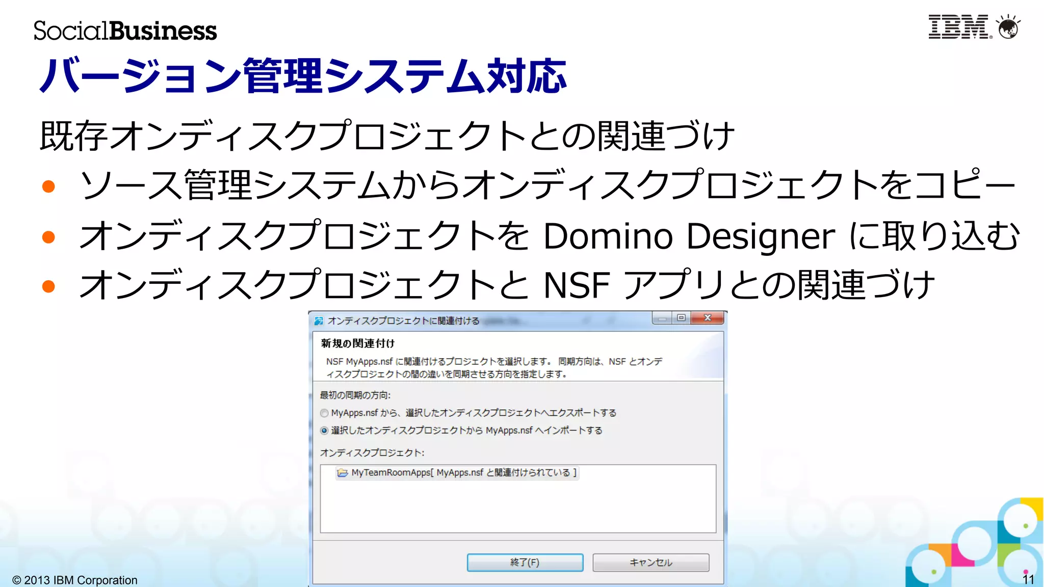 © 2013 IBM Corporation 11
バージョン管理理システム対応
既存オンディスクプロジェクトとの関連づけ
•  ソース管理理システムからオンディスクプロジェクトをコピー
•  オンディスクプロジェクトを  Domino  Designer  に取り込む
•  オンディスクプロジェクトと  NSF  アプリとの関連づけ
 