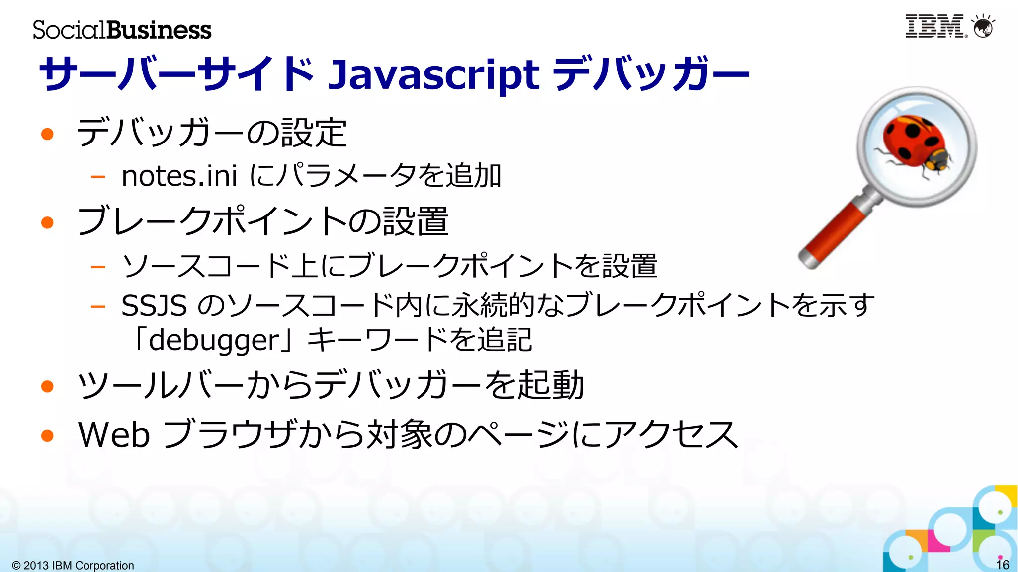 © 2013 IBM Corporation 16
サーバーサイド  Javascript  デバッガー
•  デバッガーの設定
–  notes.ini  にパラメータを追加
•  ブレークポイントの設置
–  ソースコード上にブレークポイントを設置
–  SSJS  のソースコード内に永続的なブレークポイントを⽰示す
「debugger」キーワードを追記
•  ツールバーからデバッガーを起動
•  Web  ブラウザから対象のページにアクセス
 