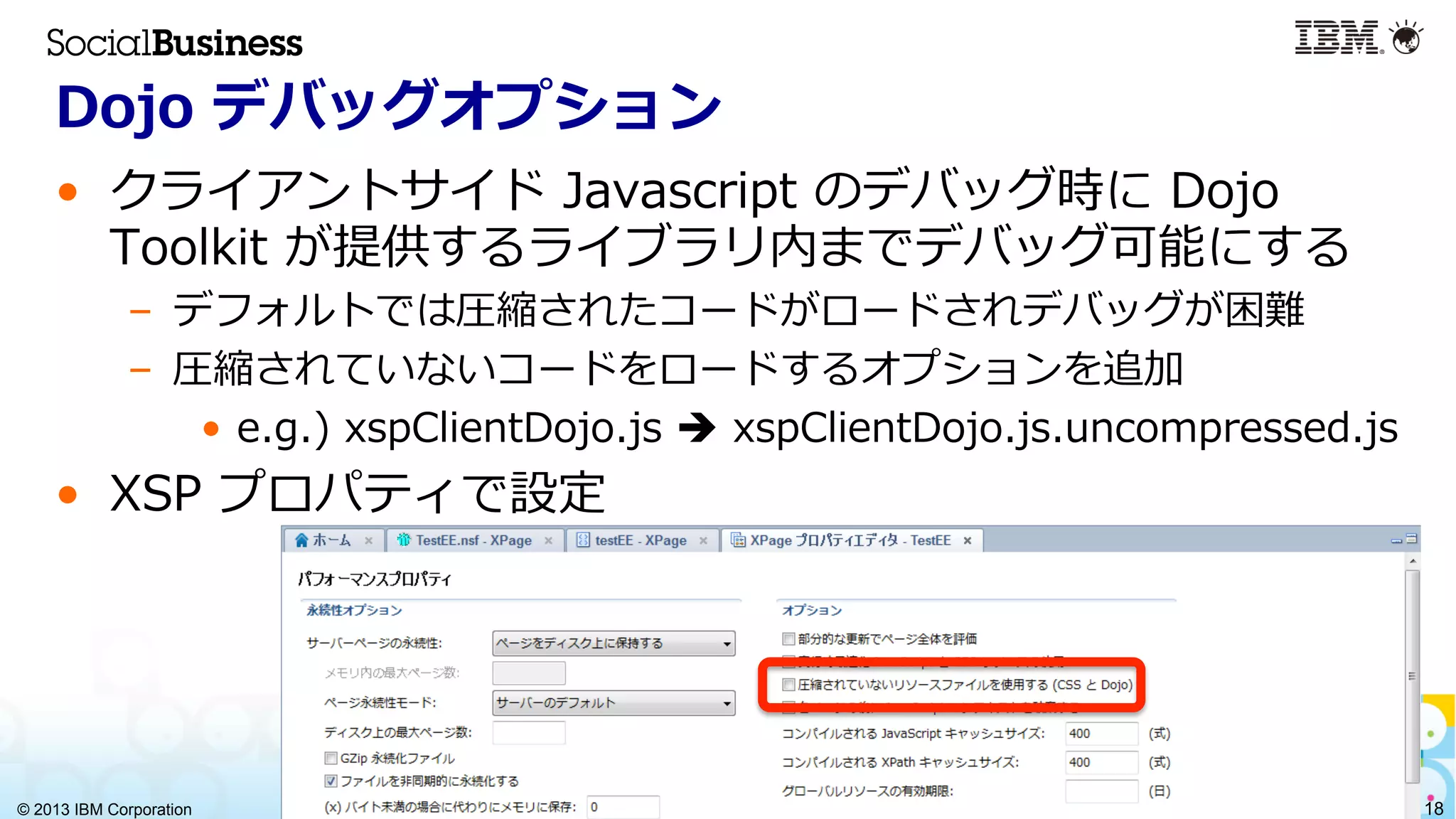 © 2013 IBM Corporation 18
Dojo  デバッグオプション
•  クライアントサイド  Javascript  のデバッグ時に  Dojo  
Toolkit  が提供するライブラリ内までデバッグ可能にする
–  デフォルトでは圧縮されたコードがロードされデバッグが困難
–  圧縮されていないコードをロードするオプションを追加
•  e.g.)  xspClientDojo.js  è  xspClientDojo.js.uncompressed.js
•  XSP  プロパティで設定
 