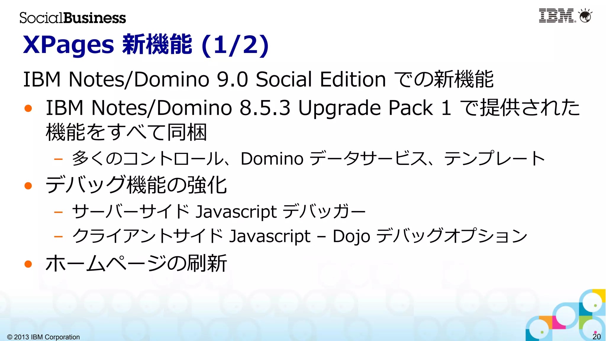 © 2013 IBM Corporation 20
XPages  新機能  (1/2)
IBM  Notes/Domino  9.0  Social  Edition  での新機能
•  IBM  Notes/Domino  8.5.3  Upgrade  Pack  1  で提供された
機能をすべて同梱
–  多くのコントロール、Domino  データサービス、テンプレート
•  デバッグ機能の強化
–  サーバーサイド  Javascript  デバッガー
–  クライアントサイド  Javascript  –  Dojo  デバッグオプション
•  ホームページの刷新
 