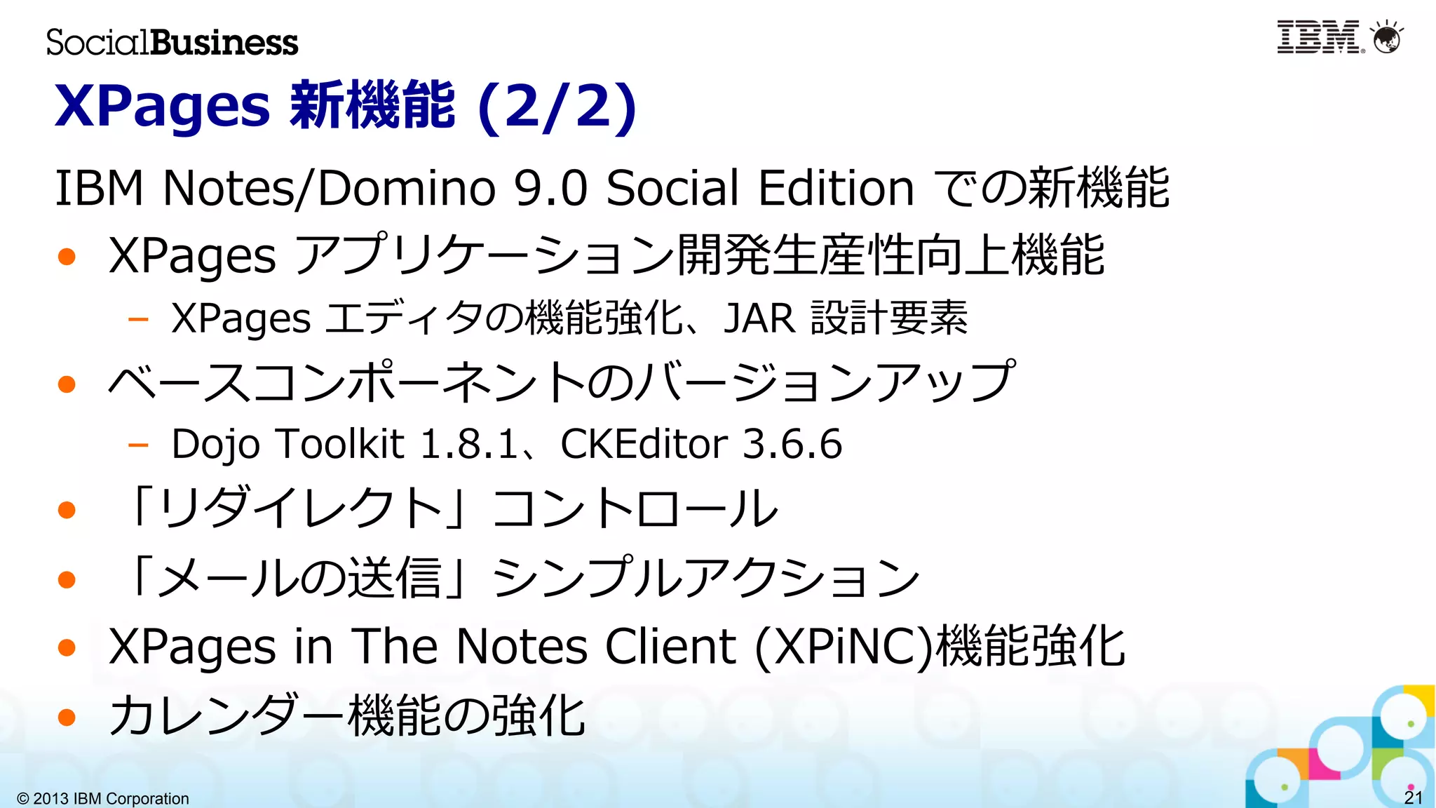 © 2013 IBM Corporation 21
XPages  新機能  (2/2)
IBM  Notes/Domino  9.0  Social  Edition  での新機能
•  XPages  アプリケーション開発⽣生産性向上機能
–  XPages  エディタの機能強化、JAR  設計要素
•  ベースコンポーネントのバージョンアップ
–  Dojo  Toolkit  1.8.1、CKEditor  3.6.6
•  「リダイレクト」コントロール
•  「メールの送信」シンプルアクション
•  XPages  in  The  Notes  Client  (XPiNC)機能強化
•  カレンダー機能の強化
 