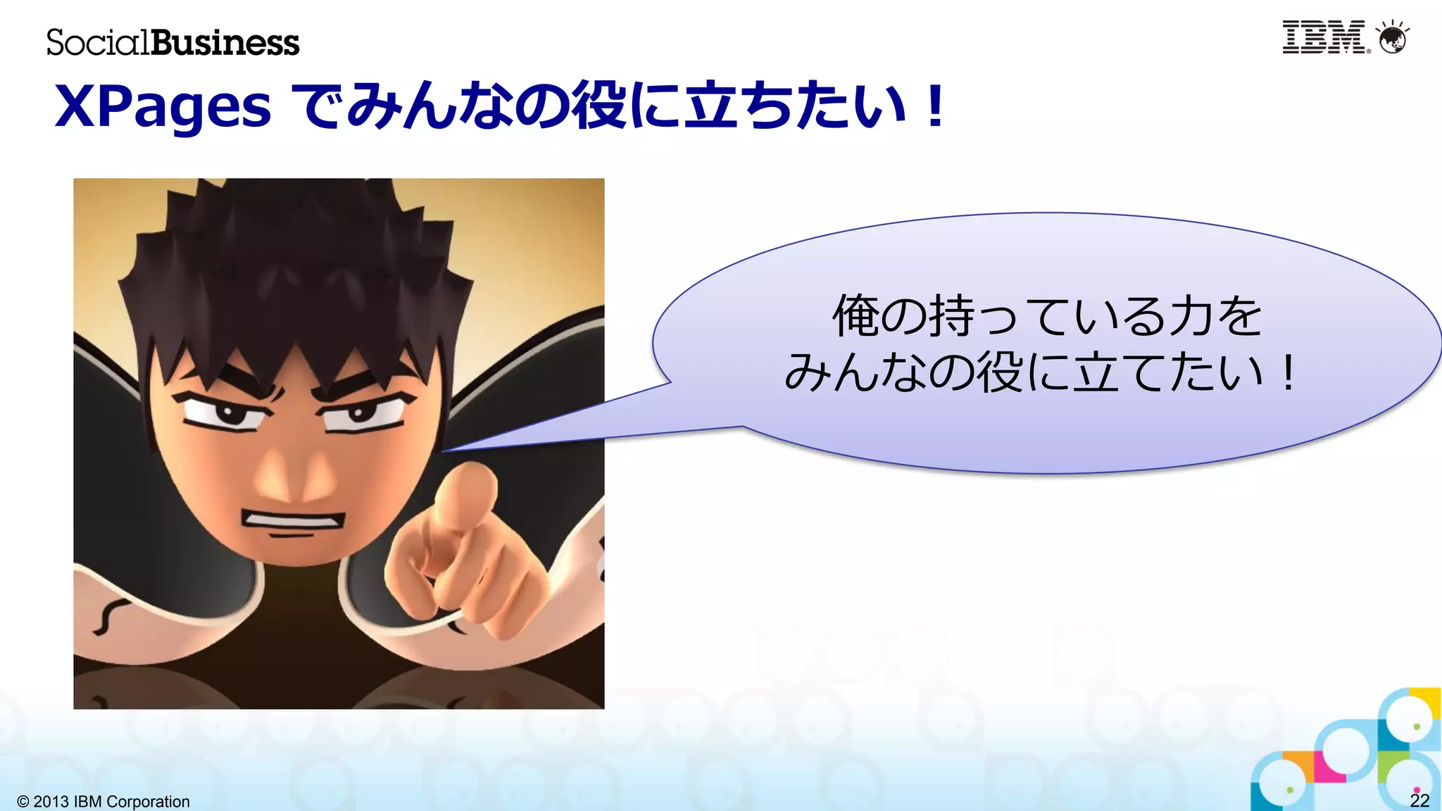 © 2013 IBM Corporation 22
XPages  でみんなの役に⽴立立ちたい！
俺の持っている⼒力力を
みんなの役に⽴立立てたい！
 