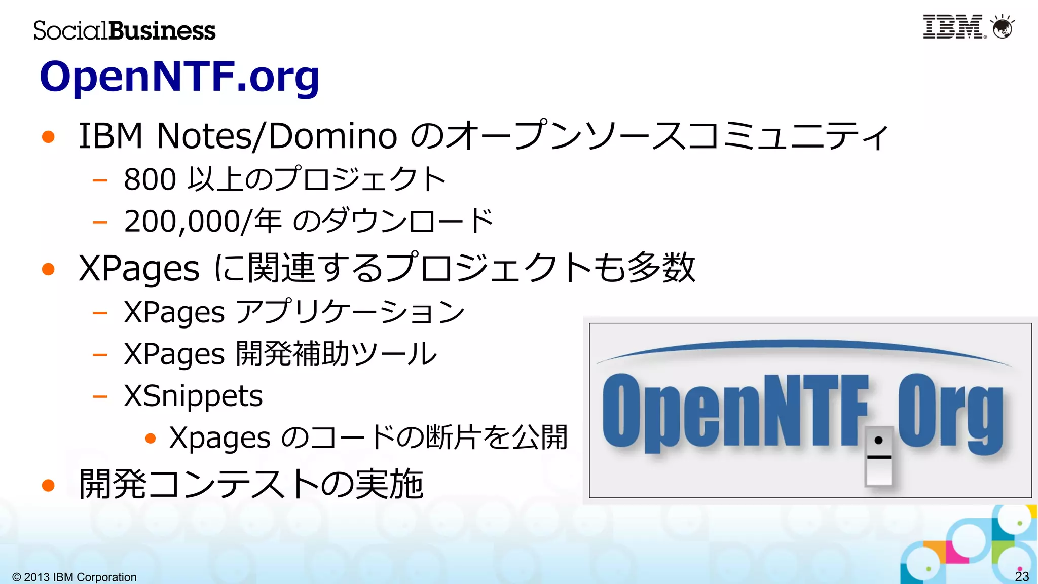 © 2013 IBM Corporation 23
OpenNTF.org
•  IBM  Notes/Domino  のオープンソースコミュニティ
–  800  以上のプロジェクト
–  200,000/年年  のダウンロード
•  XPages  に関連するプロジェクトも多数
–  XPages  アプリケーション
–  XPages  開発補助ツール
–  XSnippets
•  Xpages  のコードの断⽚片を公開
•  開発コンテストの実施
 