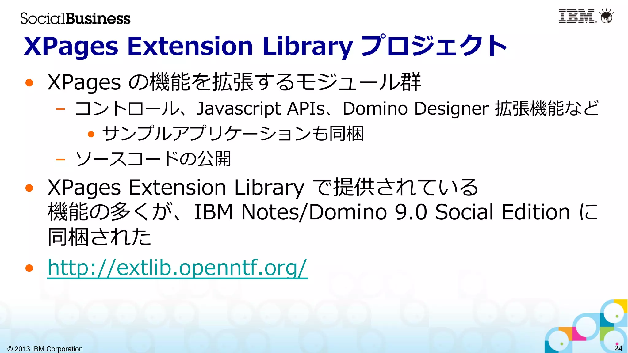 © 2013 IBM Corporation 24
XPages  Extension  Library  プロジェクト
•  XPages  の機能を拡張するモジュール群
–  コントロール、Javascript  APIs、Domino  Designer  拡張機能など
•  サンプルアプリケーションも同梱
–  ソースコードの公開
•  XPages  Extension  Library  で提供されている
機能の多くが、IBM  Notes/Domino  9.0  Social  Edition  に
同梱された
•  http://extlib.openntf.org/
 