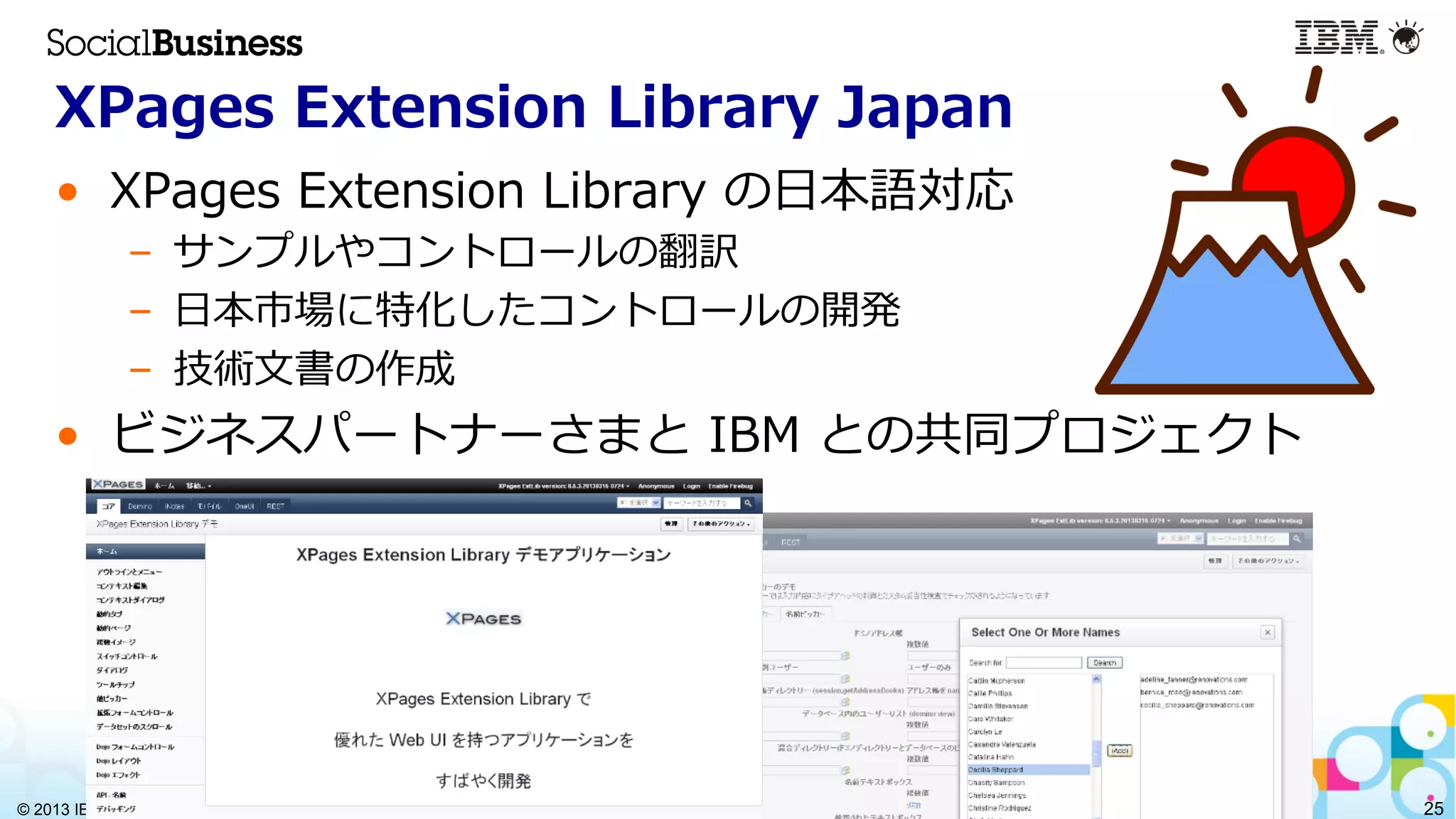 © 2013 IBM Corporation 25
XPages  Extension  Library  Japan
•  XPages  Extension  Library  の⽇日本語対応
–  サンプルやコントロールの翻訳
–  ⽇日本市場に特化したコントロールの開発
–  技術⽂文書の作成
•  ビジネスパートナーさまと  IBM  との共同プロジェクト
 