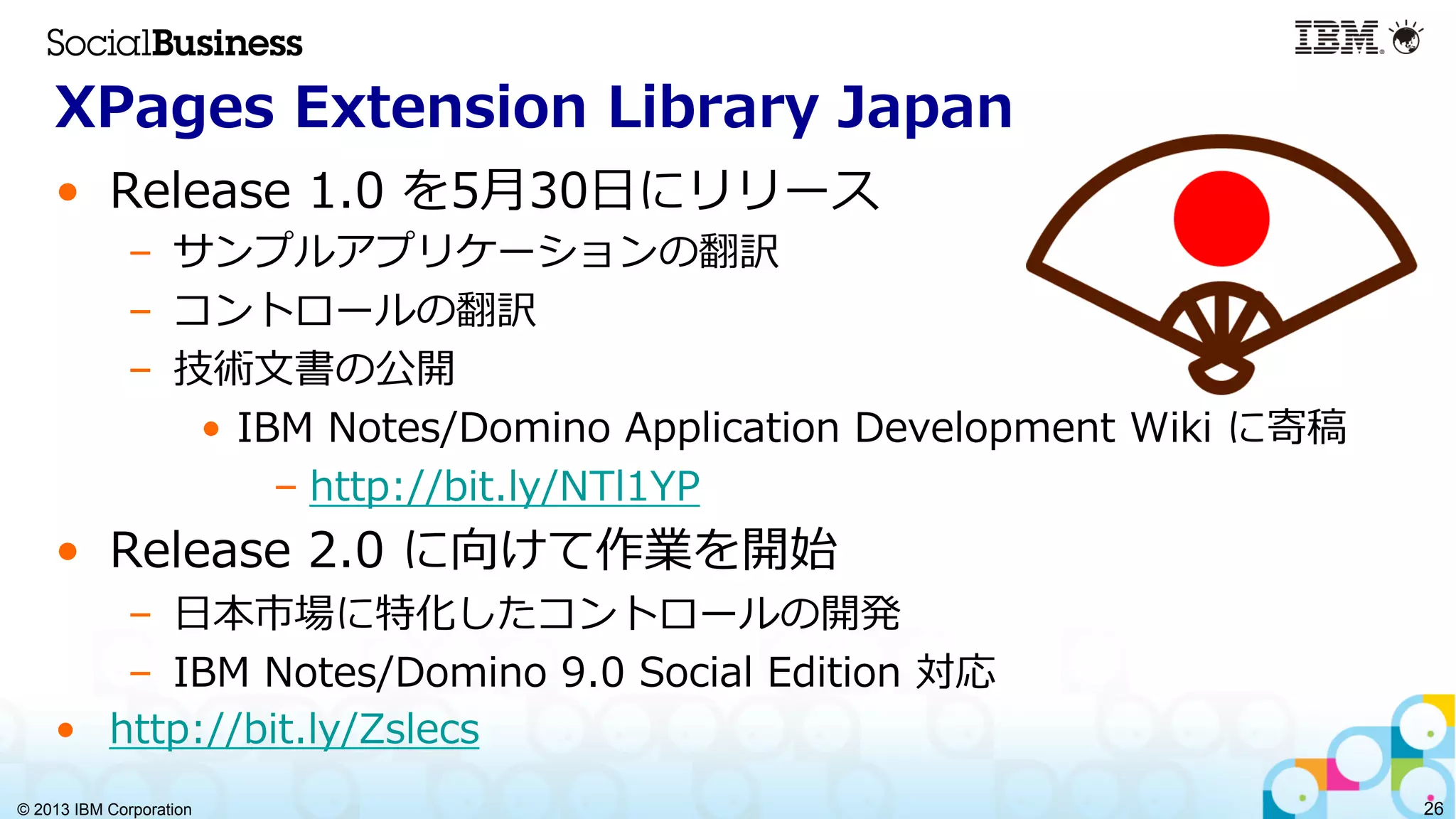 © 2013 IBM Corporation 26
XPages  Extension  Library  Japan
•  Release  1.0  を5⽉月30⽇日にリリース
–  サンプルアプリケーションの翻訳
–  コントロールの翻訳
–  技術⽂文書の公開
•  IBM  Notes/Domino  Application  Development  Wiki  に寄稿
– http://bit.ly/NTl1YP  
•  Release  2.0  に向けて作業を開始
–  ⽇日本市場に特化したコントロールの開発
–  IBM  Notes/Domino  9.0  Social  Edition  対応
•  http://bit.ly/Zslecs
 