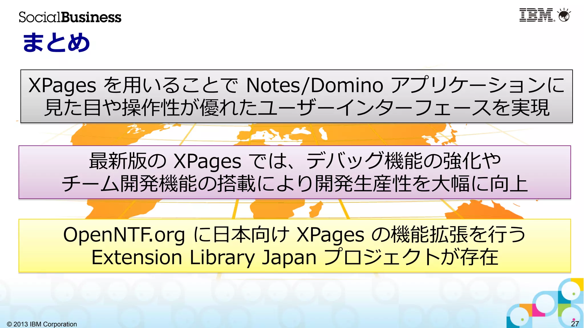 © 2013 IBM Corporation 27
まとめ
XPages  を⽤用いることで  Notes/Domino  アプリケーションに
⾒見見た⽬目や操作性が優れたユーザーインターフェースを実現
最新版の  XPages  では、デバッグ機能の強化や
チーム開発機能の搭載により開発⽣生産性を⼤大幅に向上  
OpenNTF.org  に⽇日本向け  XPages  の機能拡張を⾏行行う
Extension  Library  Japan  プロジェクトが存在  
 
