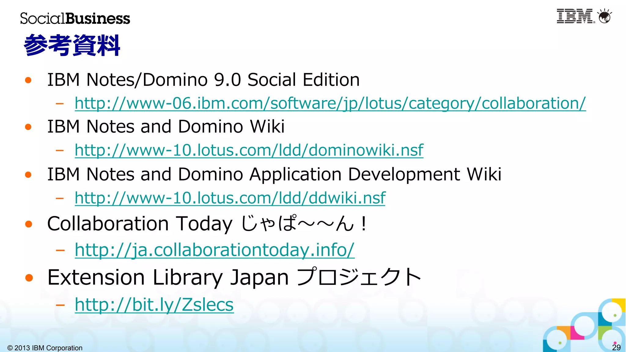 © 2013 IBM Corporation 29
参考資料料
•  IBM  Notes/Domino  9.0  Social  Edition
–  http://www-‐‑‒06.ibm.com/software/jp/lotus/category/collaboration/
•  IBM  Notes  and  Domino  Wiki
–  http://www-‐‑‒10.lotus.com/ldd/dominowiki.nsf
•  IBM  Notes  and  Domino  Application  Development  Wiki
–  http://www-‐‑‒10.lotus.com/ldd/ddwiki.nsf
•  Collaboration  Today  じゃぱ〜～〜～ん！
–  http://ja.collaborationtoday.info/
•  Extension  Library  Japan  プロジェクト
–  http://bit.ly/Zslecs
 