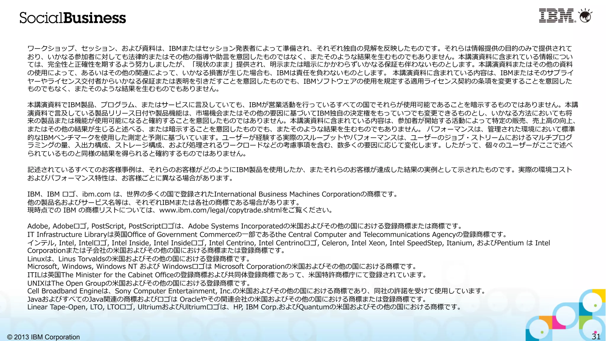 © 2013 IBM Corporation 31
ワークショップ、セッション、および資料料は、IBMまたはセッション発表者によって準備され、それぞれ独⾃自の⾒見見解を反映したものです。それらは情報提供の⽬目的のみで提供されて
おり、いかなる参加者に対しても法律律的またはその他の指導や助⾔言を意図したものではなく、またそのような結果を⽣生むものでもありません。本講演資料料に含まれている情報につい
ては、完全性と正確性を期するよう努⼒力力しましたが、「現状のまま」提供され、明⽰示または暗⽰示にかかわらずいかなる保証も伴わないものとします。本講演資料料またはその他の資料料
の使⽤用によって、あるいはその他の関連によって、いかなる損害が⽣生じた場合も、IBMは責任を負わないものとします。  本講演資料料に含まれている内容は、IBMまたはそのサプライ
ヤーやライセンス交付者からいかなる保証または表明を引きだすことを意図したものでも、IBMソフトウェアの使⽤用を規定する適⽤用ライセンス契約の条項を変更更することを意図した
ものでもなく、またそのような結果を⽣生むものでもありません。
本講演資料料でIBM製品、プログラム、またはサービスに⾔言及していても、IBMが営業活動を⾏行行っているすべての国でそれらが使⽤用可能であることを暗⽰示するものではありません。本講
演資料料で⾔言及している製品リリース⽇日付や製品機能は、市場機会またはその他の要因に基づいてIBM独⾃自の決定権をもっていつでも変更更できるものとし、いかなる⽅方法においても将
来の製品または機能が使⽤用可能になると確約することを意図したものではありません。本講演資料料に含まれている内容は、参加者が開始する活動によって特定の販売、売上⾼高の向上、
またはその他の結果が⽣生じると述べる、または暗⽰示することを意図したものでも、またそのような結果を⽣生むものでもありません。  パフォーマンスは、管理理された環境において標準
的なIBMベンチマークを使⽤用した測定と予測に基づいています。ユーザーが経験する実際のスループットやパフォーマンスは、ユーザーのジョブ・ストリームにおけるマルチプログ
ラミングの量量、⼊入出⼒力力構成、ストレージ構成、および処理理されるワークロードなどの考慮事項を含む、数多くの要因に応じて変化します。したがって、個々のユーザーがここで述べ
られているものと同様の結果を得られると確約するものではありません。
記述されているすべてのお客様事例例は、それらのお客様がどのようにIBM製品を使⽤用したか、またそれらのお客様が達成した結果の実例例として⽰示されたものです。実際の環境コスト
およびパフォーマンス特性は、お客様ごとに異異なる場合があります。
IBM、IBM  ロゴ、ibm.com  は、世界の多くの国で登録されたInternational  Business  Machines  Corporationの商標です。
他の製品名およびサービス名等は、それぞれIBMまたは各社の商標である場合があります。
現時点での  IBM  の商標リストについては、www.ibm.com/legal/copytrade.shtmlをご覧ください。  
Adobe,  Adobeロゴ,  PostScript,  PostScriptロゴは、Adobe  Systems  Incorporatedの⽶米国およびその他の国における登録商標または商標です。
IT  Infrastructure  Libraryは英国Oﬃce  of  Government  Commerceの⼀一部であるthe  Central  Computer  and  Telecommunications  Agencyの登録商標です。
インテル,  Intel,  Intelロゴ,  Intel  Inside,  Intel  Insideロゴ,  Intel  Centrino,  Intel  Centrinoロゴ,  Celeron,  Intel  Xeon,  Intel  SpeedStep,  Itanium,  およびPentium  は  Intel  
Corporationまたは⼦子会社の⽶米国およびその他の国における商標または登録商標です。
Linuxは、Linus  Torvaldsの⽶米国およびその他の国における登録商標です。
Microsoft,  Windows,  Windows  NT  および  Windowsロゴは  Microsoft  Corporationの⽶米国およびその他の国における商標です。
ITILは英国The  Minister  for  the  Cabinet  Oﬃceの登録商標および共同体登録商標であって、⽶米国特許商標庁にて登録されています。
UNIXはThe  Open  Groupの⽶米国およびその他の国における登録商標です。
Cell  Broadband  Engineは、Sony  Computer  Entertainment,  Inc.の⽶米国およびその他の国における商標であり、同社の許諾諾を受けて使⽤用しています。
JavaおよびすべてのJava関連の商標およびロゴは  Oracleやその関連会社の⽶米国およびその他の国における商標または登録商標です。
Linear  Tape-‐‑‒Open,  LTO,  LTOロゴ,  UltriumおよびUltriumロゴは、HP,  IBM  Corp.およびQuantumの⽶米国およびその他の国における商標です。
 