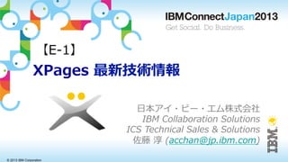 © 2013 IBM Corporation
XPages  最新技術情報
⽇日本アイ・ビー・エム株式会社
IBM  Collaboration  Solutions
ICS  Technical  Sales  &  Solutions
佐藤  淳  (acchan@jp.ibm.com)
【E-‐‑‒1】
 