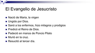 El Evangelio de Jesucristo
 Nació de Maria, la virgen
 Ungido por Dios.
 Sanó a los enfermos, hizo milagros y prodigios
 Predicó el Reino de Dios.
 Padeció en manos de Poncio Pilato
 Murió en la cruz.
 Resucitó al tercer día.
 
