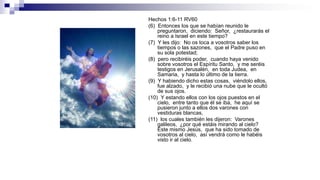 Hechos 1:6-11 RV60
(6) Entonces los que se habían reunido le
preguntaron, diciendo: Señor, ¿restaurarás el
reino a Israel en este tiempo?
(7) Y les dijo: No os toca a vosotros saber los
tiempos o las sazones, que el Padre puso en
su sola potestad;
(8) pero recibiréis poder, cuando haya venido
sobre vosotros el Espíritu Santo, y me seréis
testigos en Jerusalén, en toda Judea, en
Samaria, y hasta lo último de la tierra.
(9) Y habiendo dicho estas cosas, viéndolo ellos,
fue alzado, y le recibió una nube que le ocultó
de sus ojos.
(10) Y estando ellos con los ojos puestos en el
cielo, entre tanto que él se iba, he aquí se
pusieron junto a ellos dos varones con
vestiduras blancas,
(11) los cuales también les dijeron: Varones
galileos, ¿por qué estáis mirando al cielo?
Este mismo Jesús, que ha sido tomado de
vosotros al cielo, así vendrá como le habéis
visto ir al cielo.
 