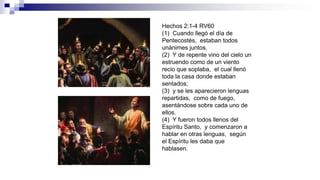 Hechos 2:1-4 RV60
(1) Cuando llegó el día de
Pentecostés, estaban todos
unánimes juntos.
(2) Y de repente vino del cielo un
estruendo como de un viento
recio que soplaba, el cual llenó
toda la casa donde estaban
sentados;
(3) y se les aparecieron lenguas
repartidas, como de fuego,
asentándose sobre cada uno de
ellos.
(4) Y fueron todos llenos del
Espíritu Santo, y comenzaron a
hablar en otras lenguas, según
el Espíritu les daba que
hablasen.
 