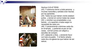 Hechos 2:43-47 RV60
(43) Y sobrevino temor a toda persona; y
muchas maravillas y señales eran hechas
por los apóstoles.
(44) Todos los que habían creído estaban
juntos, y tenían en común todas las cosas;
(45) y vendían sus propiedades y sus
bienes, y lo repartían a todos según la
necesidad de cada uno.
(46) Y perseverando unánimes cada día
en el templo, y partiendo el pan en las
casas, comían juntos con alegría y
sencillez de corazón,
(47) alabando a Dios, y teniendo favor
con todo el pueblo. Y el Señor añadía
cada día a la iglesia los que habían de ser
salvos.
 