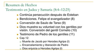 Resumen de Hechos
Testimonio en Judea y Samaria (8:4–12:25)
 Continúa persecución después de Esteban
 Bendiciones. Felipe el evangelizador (8)
 Conversión de Saulo de Tarso (9)
 Dios muestra su voluntad con los gentiles por
visión. Conversión del gentil Cornelio (10)
 Testimonio de Pedro de los gentiles (11)
 Cap.12:
 Muerte de Jacob por Herodes Agripa (I)
 Encarcelamiento y liberación de Pedro
 Dios enjuicia a Herodes Agripa (I)
 