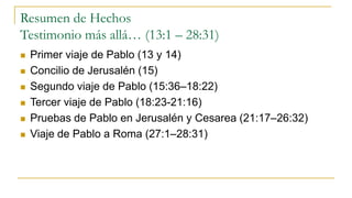 Resumen de Hechos
Testimonio más allá… (13:1 – 28:31)
 Primer viaje de Pablo (13 y 14)
 Concilio de Jerusalén (15)
 Segundo viaje de Pablo (15:36–18:22)
 Tercer viaje de Pablo (18:23-21:16)
 Pruebas de Pablo en Jerusalén y Cesarea (21:17–26:32)
 Viaje de Pablo a Roma (27:1–28:31)
 