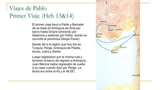 Viajes de Pablo
Primer Viaje (Hch 13&14)
El primer viaje llevó a Pablo y Bernabé
de su base en Antioquía de Siria por
barco hasta Chipre (entrando por
Salamina y saliendo por Pafos, donde se
convirtió el procónsul Sergio Paulo)
Desde allí a la región que hoy día es
Turquía: Perge, Antioquía de Pisidia,
Iconio, Listra y Derbe.
Luego regresaron por la misma ruta y
tomaron el barco de regreso a Antioquía.
Juan Marcos había regresado de vuelta
a su casa cuando iban por Perge. La
fecha era entre el 45 y el 46 DC.
 