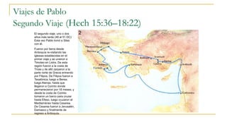 Viajes de Pablo
Segundo Viaje (Hech 15:36–18:22)
El segundo viaje, uno o dos
años más tarde (48 al 51 DC)
Esta vez Pablo tomó a Silas
con él.
Fueron por tierra desde
Antioquía re-visitando las
iglesias establecidas en el
primer viaje y se unieron a
Timoteo en Listra. De esta
región fueron a la costa de
Troas y de alló zarparon a la
parte norte de Grecia entrando
por Filipos. De Filipos fueron a
Tesalónica, luego a Berea,
luego Atenas, hasta que
llegaron a Corinto donde
permanecieron por 18 meses, y
desde la costa de Corinto
tomaron un barco para cruzar
hasta Efeso, luego cruzaron el
Mediterráneo hasta Cesarea.
De Cesarea fueron a Jerusalén,
Damasco y finalmente de
regreso a Antioquía.
 