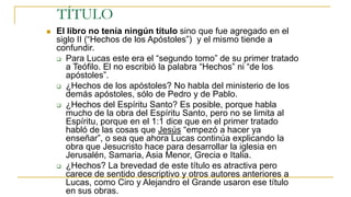 TÍTULO
 El libro no tenía ningún título sino que fue agregado en el
siglo II (“Hechos de los Apóstoles”) y el mismo tiende a
confundir.
 Para Lucas este era el “segundo tomo” de su primer tratado
a Teófilo. El no escribió la palabra “Hechos” ni “de los
apóstoles”.
 ¿Hechos de los apóstoles? No habla del ministerio de los
demás apóstoles, sólo de Pedro y de Pablo.
 ¿Hechos del Espíritu Santo? Es posible, porque habla
mucho de la obra del Espíritu Santo, pero no se limita al
Espíritu, porque en el 1:1 dice que en el primer tratado
habló de las cosas que Jesús “empezó a hacer ya
enseñar”, o sea que ahora Lucas continúa explicando la
obra que Jesucristo hace para desarrollar la iglesia en
Jerusalén, Samaria, Asia Menor, Grecia e Italia.
 ¿Hechos? La brevedad de este título es atractiva pero
carece de sentido descriptivo y otros autores anteriores a
Lucas, como Ciro y Alejandro el Grande usaron ese título
en sus obras.
 