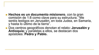  Hechos es un documento misionero, con la gran
comisión de 1:8 como clave para su estructura. “Me
seréis testigos en Jerusalén, en toda Judea, en Samaria,
y hasta lo último de la tierra”.
 Dos centros geográficos denotan el relato: Jerusalén y
Antioquía; y paralelas a ellos, se destacan dos
apóstoles: Pedro y Pablo.
 