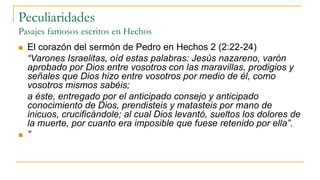 Peculiaridades
Pasajes famosos escritos en Hechos
 El corazón del sermón de Pedro en Hechos 2 (2:22-24)
“Varones Israelitas, oíd estas palabras: Jesús nazareno, varón
aprobado por Dios entre vosotros con las maravillas, prodigios y
señales que Dios hizo entre vosotros por medio de él, como
vosotros mismos sabéis;
a éste, entregado por el anticipado consejo y anticipado
conocimiento de Dios, prendisteis y matasteis por mano de
inicuos, crucificándole; al cual Dios levantó, sueltos los dolores de
la muerte, por cuanto era imposible que fuese retenido por ella”.
 ”
 