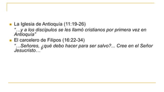  La Iglesia de Antioquía (11:19-26)
“…y a los discípulos se les llamó cristianos por primera vez en
Antioquía”
 El carcelero de Filipos (16:22-34)
“…Señores, ¿qué debo hacer para ser salvo?... Cree en el Señor
Jesucristo…”
 