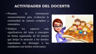 ACTIVIDADES DEL DOCENTE
• Presenta la información
secuencialmente para evidenciar la
continuidad de manera completa y
sistemática.
• Enfatiza los aspectos más
significativos del tema o conceptos
en forma organizada, de tal manera
que dirijas la atención a los detalles
importantes no distraigas a los
estudiantes con hechos irrelevantes.
 