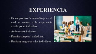 EXPERIENCIA
• Es un proceso de aprendizaje en el
cual se recurre a la experiencia
vivida por el individuo.
• Activa conocimientos
• Permite compartir anécdotas.
• Realizan preguntas a los individuos
 