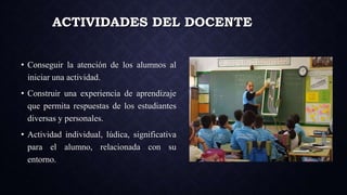 ACTIVIDADES DEL DOCENTE
• Conseguir la atención de los alumnos al
iniciar una actividad.
• Construir una experiencia de aprendizaje
que permita respuestas de los estudiantes
diversas y personales.
• Actividad individual, lúdica, significativa
para el alumno, relacionada con su
entorno.
 