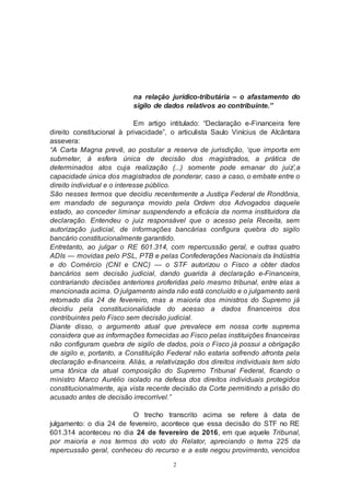 2
na relação jurídico-tributária – o afastamento do
sigilo de dados relativos ao contribuinte.”
Em artigo intitulado: “Declaração e-Financeira fere
direito constitucional à privacidade”, o articulista Saulo Vinícius de Alcântara
assevera:
“A Carta Magna prevê, ao postular a reserva de jurisdição, ‘que importa em
submeter, à esfera única de decisão dos magistrados, a prática de
determinados atos cuja realização (...) somente pode emanar do juiz’,a
capacidade única dos magistrados de ponderar, caso a caso, o embate entre o
direito individual e o interesse público.
São nesses termos que decidiu recentemente a Justiça Federal de Rondônia,
em mandado de segurança movido pela Ordem dos Advogados daquele
estado, ao conceder liminar suspendendo a eficácia da norma instituidora da
declaração. Entendeu o juiz responsável que o acesso pela Receita, sem
autorização judicial, de informações bancárias configura quebra do sigilo
bancário constitucionalmente garantido.
Entretanto, ao julgar o RE 601.314, com repercussão geral, e outras quatro
ADIs — movidas pelo PSL, PTB e pelas Confederações Nacionais da Indústria
e do Comércio (CNI e CNC) — o STF autorizou o Fisco a obter dados
bancários sem decisão judicial, dando guarida à declaração e-Financeira,
contrariando decisões anteriores proferidas pelo mesmo tribunal, entre elas a
mencionada acima. O julgamento ainda não está concluído e o julgamento será
retomado dia 24 de fevereiro, mas a maioria dos ministros do Supremo já
decidiu pela constitucionalidade do acesso a dados financeiros dos
contribuintes pelo Fisco sem decisão judicial.
Diante disso, o argumento atual que prevalece em nossa corte suprema
considera que as informações fornecidas ao Fisco pelas instituições financeiras
não configuram quebra de sigilo de dados, pois o Fisco já possui a obrigação
de sigilo e, portanto, a Constituição Federal não estaria sofrendo afronta pela
declaração e-financeira. Aliás, a relativização dos direitos individuais tem sido
uma tônica da atual composição do Supremo Tribunal Federal, ficando o
ministro Marco Aurélio isolado na defesa dos direitos individuais protegidos
constitucionalmente, aja vista recente decisão da Corte permitindo a prisão do
acusado antes de decisão irrecorrível.”
O trecho transcrito acima se refere à data de
julgamento: o dia 24 de fevereiro, acontece que essa decisão do STF no RE
601.314 aconteceu no dia 24 de fevereiro de 2016, em que aquele Tribunal,
por maioria e nos termos do voto do Relator, apreciando o tema 225 da
repercussão geral, conheceu do recurso e a este negou provimento, vencidos
 