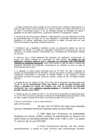 4
1. O litígio constitucional posto se traduz em um confronto entre o direito ao sigilo bancário e o
dever de pagar tributos, ambos referidos a um mesmo cidadão e de caráter constituinte no que
se refere à comunidade política, à luz da finalidade precípua da tributação de realizar a
igualdade em seu duplo compromisso, a autonomia individual e o autogoverno coletivo.
2. Do ponto de vista da autonomia individual, o sigilo bancário é uma das expressões do direito
de personalidade que se traduz em ter suas atividades e informações bancárias livres de
ingerências ou ofensas, qualificadas como arbitrárias ou ilegais, de quem quer que seja,
inclusive do Estado ou da própria instituição financeira.
3. Entende-se que a igualdade é satisfeita no plano do autogoverno coletivo por meio do
pagamento de tributos, na medida da capacidade contributiva do contribuinte, por sua vez
vinculado a um Estado soberano comprometido com a satisfação das necessidades coletivas
de seu Povo.
4. Verifica-se que o Poder Legislativo não desbordou dos parâmetros constitucionais, ao
exercer sua relativa liberdade de conformação da ordem jurídica, na medida em que
estabeleceu requisitos objetivos para a requisição de informação pela Administração
Tributária às instituições financeiras, assim como manteve o sigilo dos dados a respeito das
transações financeiras do contribuinte, observando-se um translado do dever de sigilo da
esfera bancária para a fiscal.
5. A alteração na ordem jurídica promovida pela Lei 10.174/01 não atrai a aplicação do
princípio da irretroatividade das leis tributárias, uma vez que aquela se encerra na atribuição de
competência administrativa à Secretaria da Receita Federal, o que evidencia o caráter
instrumental da norma em questão. Aplica-se, portanto, o artigo 144, §1º, do Código Tributário
Nacional.
6. Fixação de tese em relação ao item “a” do Tema 225 da sistemática da repercussão geral:
“O art. 6º da Lei Complementar 105/01 não ofende o direito ao sigilo bancário, pois
realiza a igualdade em relação aos cidadãos, por meio do princípio da capacidade
contributiva, bem como estabelece requisitos objetivos e o translado do dever de sigilo
da esfera bancária para a fiscal”.
7. Fixação de tese em relação ao item “b” do Tema 225 da sistemática da repercussão geral:
“A Lei 10.174/01 não atrai a aplicação do princípio da irretroatividade das leis tributárias, tendo
em vista o caráter instrumental da norma, nos termos do artigo 144, §1º, do CTN”.
8. Recurso extraordinário a que se nega provimento.
(grifos da transcrição).
Só que a IN 1.571/2015 não exige esses requisitos
para que instituições financeiras repassem dados de seus clientes.
A OAB alega que e-Financeira, de apresentação
obrigatória por bancos, também contraria os entendimentos do Supremo nas
ações diretas de inconstitucionalidade 2.859, 2.390, 2.386 e 2.397, e os artigos
3º, inciso II e 50, da Lei 9.784/1999.
A Corte Constitucional entendeu que não haveria,
verdadeiramente, a quebra do sigilo bancário pela administração tributária,
 