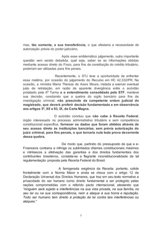 5
mas, tão somente, a sua transferência, o que afastaria a necessidade de
autorização prévia do poder judiciário.
Após esse emblemático julgamento, outra importante
questão vem sendo debatida, qual seja, saber se as informações obtidas
mediante acesso direto do Fisco, para fins de constituição do crédito tributário,
poderiam ser utilizadas para fins penais.
Recentemente, o STJ teve a oportunidade de enfrentar
essa matéria, por ocasião do julgamento do Recurso em HC 42.332/PR. Na
ocasião, a ministra Maria Thereza de Assis Moura, instada a exercer eventual
juízo de retratação, em razão de aparente divergência entre o acórdão
prolatado pela 6ª Turma e o entendimento consolidado pelo STF, manteve
sua decisão, concluindo que a quebra do sigilo bancário para fins de
investigação criminal, não prescinde da competente ordem judicial do
magistrado, que deverá proferir decisão fundamentada e em observância
aos artigos 5º, XII e 93, IX, da Carta Magna.
O acórdão concluiu que não cabe à Receita Federal,
órgão interessado no processo administrativo tributário e sem competência
constitucional específica, fornecer os dados que foram obtidos através de
seu acesso direto às instituições bancárias, sem prévia autorização do
juízo criminal, para fins penais, o que tornaria nula toda prova decorrente
dessa quebra.
De modo que, partindo do pressuposto de que a e-
Financeira contraria e infringe os sublinhados ditames constitucionais máximos
e intrínsecos a efetivação das garantias e dos direitos fundamentais dos
contribuintes brasileiros, constata-se a flagrante inconstitucionalidade de tal
regulamentação proposta pela Receita Federal do Brasil.
A famigerada exigência da Receita, portanto, colide
frontalmente com a Norma Maior e ainda se choca com o artigo 12 da
Declaração Universal dos Direitos Humanos, que traz em seu texto normativo a
privacidade do ser humano como direito fundamental a ser protegido pelas
nações comprometidas com o referido pacto internacional, atestando que
“ninguém será sujeito a interferências na sua vida privada, na sua família, no
seu lar ou na sua correspondência, nem a ataque à sua honra e reputação.
Todo ser humano tem direito à proteção da lei contra tais interferências ou
ataques.”
 