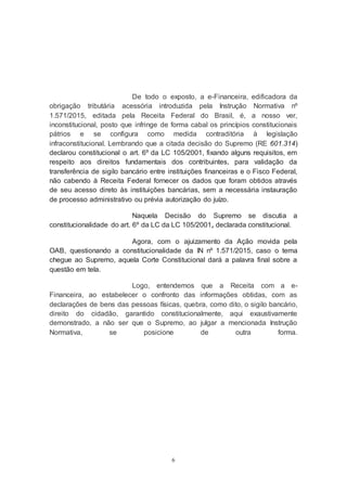 6
De todo o exposto, a e-Financeira, edificadora da
obrigação tributária acessória introduzida pela Instrução Normativa nº
1.571/2015, editada pela Receita Federal do Brasil, é, a nosso ver,
inconstitucional, posto que infringe de forma cabal os princípios constitucionais
pátrios e se configura como medida contraditória à legislação
infraconstitucional. Lembrando que a citada decisão do Supremo (RE 601.314)
declarou constitucional o art. 6º da LC 105/2001, fixando alguns requisitos, em
respeito aos direitos fundamentais dos contribuintes, para validação da
transferência de sigilo bancário entre instituições financeiras e o Fisco Federal,
não cabendo à Receita Federal fornecer os dados que foram obtidos através
de seu acesso direto às instituições bancárias, sem a necessária instauração
de processo administrativo ou prévia autorização do juízo.
Naquela Decisão do Supremo se discutia a
constitucionalidade do art. 6º da LC da LC 105/2001, declarada constitucional.
Agora, com o ajuizamento da Ação movida pela
OAB, questionando a constitucionalidade da IN nº 1.571/2015, caso o tema
chegue ao Supremo, aquela Corte Constitucional dará a palavra final sobre a
questão em tela.
Logo, entendemos que a Receita com a e-
Financeira, ao estabelecer o confronto das informações obtidas, com as
declarações de bens das pessoas físicas, quebra, como dito, o sigilo bancário,
direito do cidadão, garantido constitucionalmente, aqui exaustivamente
demonstrado, a não ser que o Supremo, ao julgar a mencionada Instrução
Normativa, se posicione de outra forma.
 