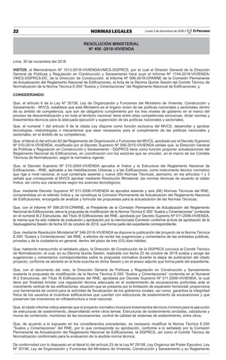 Lunes 3 de diciembre de 2018 / El Peruano22 NORMAS LEGALES
RESOLUCIÓN MINISTERIAL
Nº 406 -2018-VIVIENDA
Lima, 30 de noviembre del 2018
VISTOS, el Memorándum Nº 1013-2018-VIVIENDA/VMCS-DGPRCS, por el cual el Director General de la Dirección
General de Políticas y Regulación en Construcción y Saneamiento hace suyo el Informe Nº 1744-2018-VIVIENDA/
VMCS-DGPRCS-DC, de la Dirección de Construcción; el Informe Nº 006-2018-CPARNE de la Comisión Permanente
de Actualización del Reglamento Nacional de Ediﬁcaciones; el Acta de la Décima Quinta Sesión del Comité Técnico de
Normalización de la Norma Técnica E.050 “Suelos y Cimentaciones” del Reglamento Nacional de Ediﬁcaciones; y,
CONSIDERANDO:
Que, el artículo 6 de la Ley Nº 30156, Ley de Organización y Funciones del Ministerio de Vivienda, Construcción y
Saneamiento - MVCS, establece que este Ministerio es el órgano rector de las políticas nacionales y sectoriales dentro
de su ámbito de competencia, que son de obligatorio cumplimiento por los tres niveles de gobierno en el marco del
proceso de descentralización y en todo el territorio nacional; tiene entre otras competencias exclusivas, dictar normas y
lineamientos técnicos para la adecuada ejecución y supervisión de las políticas nacionales y sectoriales;
Que, el numeral 1 del artículo 9 de la citada Ley dispone como función exclusiva del MVCS, desarrollar y aprobar
tecnologías, metodologías o mecanismos que sean necesarios para el cumplimiento de las políticas nacionales y
sectoriales, en el ámbito de su competencia;
Que, el literal d) del artículo 82 del Reglamento de Organización y Funciones del MVCS, aprobado por el Decreto Supremo
Nº 010-2014-VIVIENDA, modiﬁcado por el Decreto Supremo Nº 006-2015-VIVIENDA señala que, la Dirección General
de Políticas y Regulación en Construcción y Saneamiento - DGPRCS tiene como función proponer actualizaciones del
Reglamento Nacional de Ediﬁcaciones, en coordinación con los sectores que se vinculen, en el marco de los Comités
Técnicos de Normalización, según la normativa vigente;
Que, el Decreto Supremo Nº 015-2004-VIVIENDA aprueba el Índice y la Estructura del Reglamento Nacional de
Ediﬁcaciones - RNE, aplicable a las Habilitaciones Urbanas y a las Ediﬁcaciones, como instrumento técnico normativo
que rige a nivel nacional, el cual contempla sesenta y nueve (69) Normas Técnicas; asimismo, en los artículos 1 y 3
señala que corresponde al MVCS aprobar mediante Resolución Ministerial, las normas técnicas de acuerdo al citado
Índice, así como sus variaciones según los avances tecnológicos;
Que, mediante Decreto Supremo Nº 011-2006-VIVIENDA se aprueba sesenta y seis (66) Normas Técnicas del RNE,
comprendidas en el referido Índice y, se constituye la Comisión Permanente de Actualización del Reglamento Nacional
de Ediﬁcaciones, encargada de analizar y formular las propuestas para la actualización de las Normas Técnicas;
Que, con el Informe Nº 006-2018-CPARNE, el Presidente de la Comisión Permanente de Actualización del Reglamento
Nacional de Ediﬁcaciones, eleva la propuesta de modiﬁcación de la Norma Técnica E.050 “Suelos y Cimentaciones” contenida
en el numeral III.2 Estructuras, del Título III Ediﬁcaciones del RNE, aprobada por Decreto Supremo Nº 011-2006-VIVIENDA,
la misma que ha sido materia de evaluación y aprobación por la mencionada Comisión conforme al Acta de aprobación de la
Septuagésima Sesión de fecha 03 de octubre de 2018, que forma parte del expediente correspondiente;
Que, mediante Resolución Ministerial Nº 346-2018-VIVIENDA se dispone la publicación del proyecto de la Norma Técnica
E.050 “Suelos y Cimentaciones” del RNE, a efectos de recibir las sugerencias y comentarios de las entidades públicas,
privadas y de la ciudadanía en general, dentro del plazo de tres (03) días hábiles;
Que, habiendo transcurrido el señalado plazo, la Dirección de Construcción de la DGPRCS convoca al Comité Técnico
de Normalización, el cual, en su Décima Quinta Sesión, realizada con fecha 22 de octubre de 2018 evalúa y acoge las
sugerencias y comentarios correspondientes sobre la propuesta normativa durante la etapa de publicación del citado
proyecto, conforme se advierte en el Acta suscrita en dicha Sesión y en el anexo adjunto que forma parte del expediente;
Que, con el documento del visto, la Dirección General de Políticas y Regulación en Construcción y Saneamiento
sustenta la propuesta de modiﬁcación de la Norma Técnica E.050 “Suelos y Cimentaciones” contenida en el Numeral
III.2 Estructuras, del Título III Ediﬁcaciones del RNE, aprobada por Decreto Supremo Nº 011-2006-VIVIENDA, la cual
tiene por ﬁnalidad brindar una regulación técnica adecuada en el sostenimiento de excavaciones profundas ante el
crecimiento vertical de las ediﬁcaciones, situación que se presenta por la limitación de expansión horizontal; proporciona
una herramienta de control para la actividad de ﬁscalización de los gobiernos locales; así como, garantiza la integridad
física de los usuarios al incentivar ediﬁcaciones que cuenten con estructuras de sostenimiento de excavaciones y que
preserven las inversiones en infraestructura a nivel nacional;
Que, el citado informe indica además que el proyecto normativo incorpora lineamientos técnicos mínimos para la ejecución
de estructuras de sostenimiento, desarrollando entre otros temas: Estructuras de sostenimiento ancladas, calzaduras y
muros de contención, monitoreo de las excavaciones, control de calidad de sistemas de sostenimiento, entre otros;
Que, de acuerdo a lo expuesto en los considerandos precedentes, es necesario modiﬁcar la Norma Técnica E.050
“Suelos y Cimentaciones” del RNE, por lo que corresponde su aprobación, conforme a lo señalado por la Comisión
Permanente de Actualización del Reglamento Nacional de Ediﬁcaciones, la DGPRCS, así como el Comité Técnico de
Normalización conformado para la evaluación de la aludida norma técnica;
De conformidad con lo dispuesto en el literal b) del artículo 23 de la Ley Nº 29158, Ley Orgánica del Poder Ejecutivo; Ley
Nº 30156, Ley de Organización y Funciones del Ministerio de Vivienda, Construcción y Saneamiento y su Reglamento
 