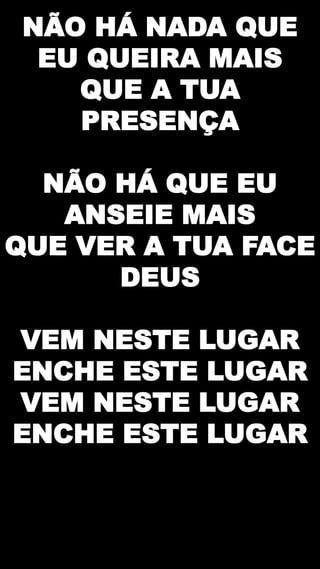 NÃO HÁ NADA QUE
EU QUEIRA MAIS
QUE A TUA
PRESENÇA
NÃO HÁ QUE EU
ANSEIE MAIS
QUE VER A TUA FACE
DEUS
VEM NESTE LUGAR
ENCHE ESTE LUGAR
VEM NESTE LUGAR
ENCHE ESTE LUGAR
 