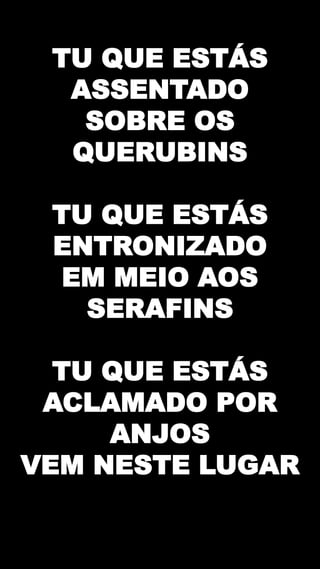 TU QUE ESTÁS
ASSENTADO
SOBRE OS
QUERUBINS
TU QUE ESTÁS
ENTRONIZADO
EM MEIO AOS
SERAFINS
TU QUE ESTÁS
ACLAMADO POR
ANJOS
VEM NESTE LUGAR
 