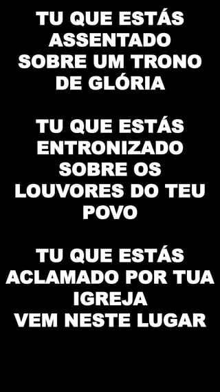 TU QUE ESTÁS
ASSENTADO
SOBRE UM TRONO
DE GLÓRIA
TU QUE ESTÁS
ENTRONIZADO
SOBRE OS
LOUVORES DO TEU
POVO
TU QUE ESTÁS
ACLAMADO POR TUA
IGREJA
VEM NESTE LUGAR
 