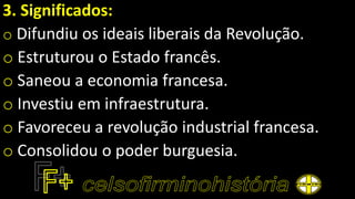 3. Significados:
o Difundiu os ideais liberais da Revolução.
o Estruturou o Estado francês.
o Saneou a economia francesa.
o Investiu em infraestrutura.
o Favoreceu a revolução industrial francesa.
o Consolidou o poder burguesia.
 