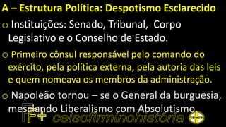 A – Estrutura Política: Despotismo Esclarecido
o Instituições: Senado, Tribunal, Corpo
Legislativo e o Conselho de Estado.
o Primeiro cônsul responsável pelo comando do
exército, pela política externa, pela autoria das leis
e quem nomeava os membros da administração.
o Napoleão tornou – se o General da burguesia,
mesclando Liberalismo com Absolutismo.
 