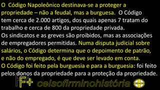 O Código Napoleônico destinava-se a proteger a
propriedade – não a feudal, mas a burguesa. O Código
tem cerca de 2.000 artigos, dos quais apenas 7 tratam do
trabalho e cerca de 800 da propriedade privada.
Os sindicatos e as greves são proibidos, mas as associações
de empregadores permitidas. Numa disputa judicial sobre
salários, o Código determina que o depoimento de patrão,
e não do empregado, é que deve ser levado em conta.
O Código foi feito pela burguesia e para a burguesia: foi feito
pelos donos da propriedade para a proteção da propriedade.
 