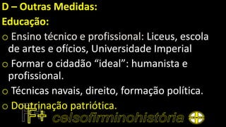 D – Outras Medidas:
Educação:
o Ensino técnico e profissional: Liceus, escola
de artes e ofícios, Universidade Imperial
o Formar o cidadão “ideal”: humanista e
profissional.
o Técnicas navais, direito, formação política.
o Doutrinação patriótica.
 