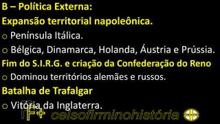 B – Política Externa:
Expansão territorial napoleônica.
o Península Itálica.
o Bélgica, Dinamarca, Holanda, Áustria e Prússia.
Fim do S.I.R.G. e criação da Confederação do Reno
o Dominou territórios alemães e russos.
Batalha de Trafalgar
o Vitória da Inglaterra.
 