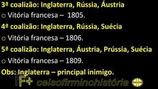 3ª coalizão: Inglaterra, Rússia, Áustria
o Vitória francesa – 1805.
4ª coalizão: Inglaterra, Rússia, Suécia
o Vitória francesa – 1806.
5ª coalizão: Inglaterra, Áustria, Prússia, Suécia
o Vitória francesa – 1809.
Obs: Inglaterra – principal inimigo.
 