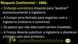 Bloqueio Continental – 1806:
o Embargo econômico imposto para “quebrar”
economicamente a Inglaterra.
o A Europa seria fechada para negócios com a
Inglaterra (indústria e comércio).
o Os países que não aderissem seriam invadidos.
o A França deveria substituir a Inglaterra e abastecer
a Europa com seus produtos.
 